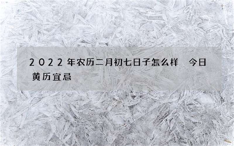 2022年农历二月初七日子怎么样 今日黄历宜忌